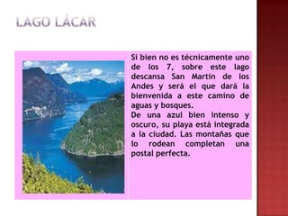 Si bien no es técnicamente uno
de los 7, sobre este lago
descansa San Martín de los
Andes y será el que dará la
bienvenida a este camino de
aguas y bosques.
De una azul bien intenso y
oscuro, su playa está integrada
a la ciudad. Las montañas que
lo rodean completan una
postal perfecta.
 