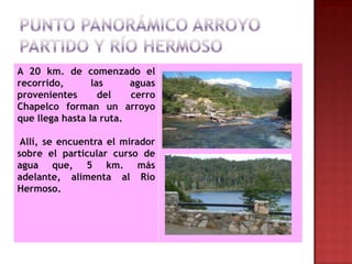 A 20 km. de comenzado el
recorrido,       las     aguas
provenientes       del   cerro
Chapelco forman un arroyo
que llega hasta la ruta.

 Allí, se encuentra el mirador
sobre el particular curso de
agua que, 5 km. más
adelante, alimenta al Río
Hermoso.
 
