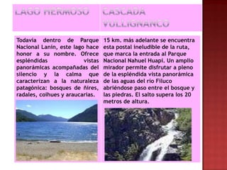 Todavía dentro de Parque          15 km. más adelante se encuentra
Nacional Lanín, este lago hace    esta postal ineludible de la ruta,
honor a su nombre. Ofrece         que marca la entrada al Parque
espléndidas              vistas   Nacional Nahuel Huapi. Un amplio
panorámicas acompañadas del       mirador permite disfrutar a pleno
silencio y la calma que           de la espléndida vista panorámica
caracterizan a la naturaleza      de las aguas del río Filuco
patagónica: bosques de ñires,     abriéndose paso entre el bosque y
radales, coihues y araucarias.    las piedras. El salto supera los 20
                                  metros de altura.
 