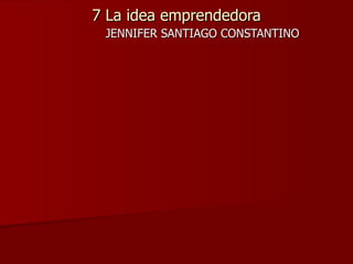 7 La idea emprendedora JENNIFER SANTIAGO CONSTANTINO  