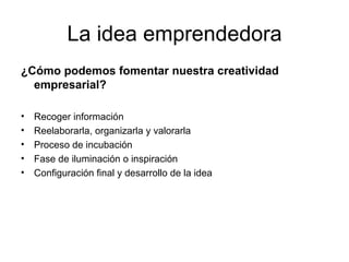 La idea emprendedora ¿Cómo podemos fomentar nuestra creatividad empresarial? Recoger información Reelaborarla, organizarla y valorarla Proceso de incubación Fase de iluminación o inspiración Configuración final y desarrollo de la idea  