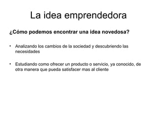 La idea emprendedora ¿Cómo podemos encontrar una idea novedosa? Analizando los cambios de la sociedad y descubriendo las necesidades Estudiando como ofrecer un producto o servicio, ya conocido, de otra manera que pueda satisfacer mas al cliente 