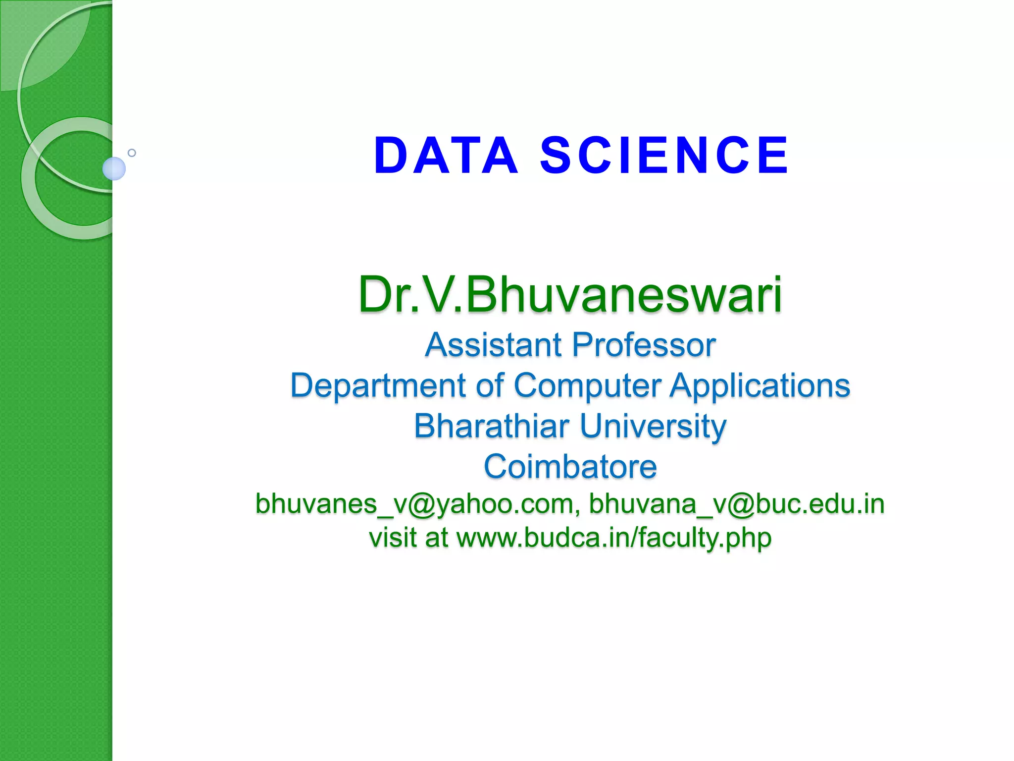 Dr.V.Bhuvaneswari
Assistant Professor
Department of Computer Applications
Bharathiar University
Coimbatore
bhuvanes_v@yahoo.com, bhuvana_v@buc.edu.in
visit at www.budca.in/faculty.php
DATA SCIENCE
 