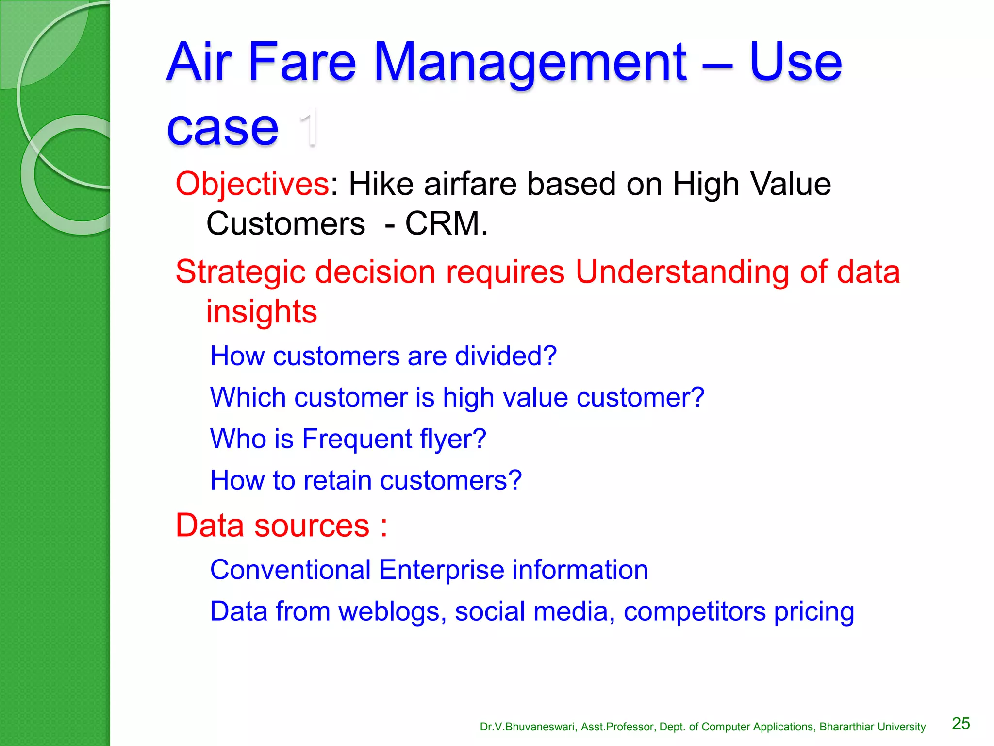 Air Fare Management – Use
case 1
Objectives: Hike airfare based on High Value
Customers - CRM.
Strategic decision requires Understanding of data
insights
How customers are divided?
Which customer is high value customer?
Who is Frequent flyer?
How to retain customers?
Data sources :
Conventional Enterprise information
Data from weblogs, social media, competitors pricing
25Dr.V.Bhuvaneswari, Asst.Professor, Dept. of Computer Applications, Bhararthiar University
 