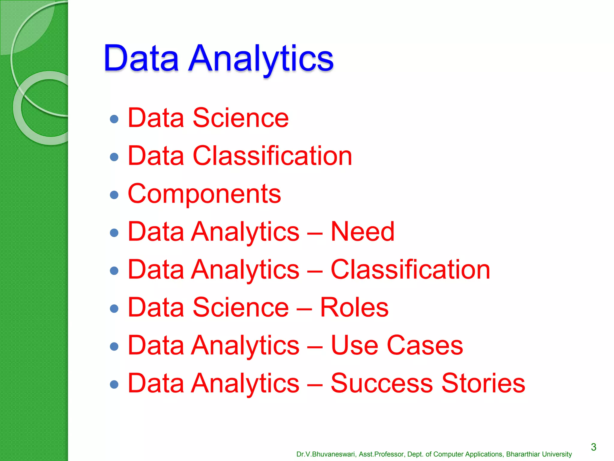Data Analytics
 Data Science
 Data Classification
 Components
 Data Analytics – Need
 Data Analytics – Classification
 Data Science – Roles
 Data Analytics – Use Cases
 Data Analytics – Success Stories
3
Dr.V.Bhuvaneswari, Asst.Professor, Dept. of Computer Applications, Bhararthiar University
 