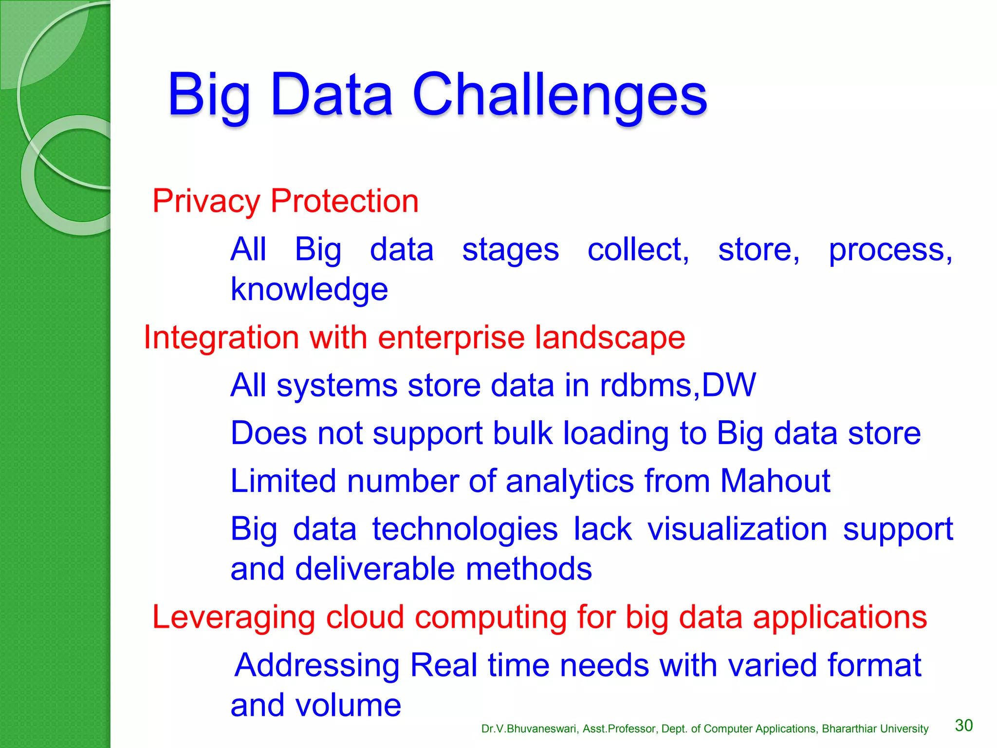 Big Data Challenges
Privacy Protection
All Big data stages collect, store, process,
knowledge
Integration with enterprise landscape
All systems store data in rdbms,DW
Does not support bulk loading to Big data store
Limited number of analytics from Mahout
Big data technologies lack visualization support
and deliverable methods
Leveraging cloud computing for big data applications
Addressing Real time needs with varied format
and volume 30Dr.V.Bhuvaneswari, Asst.Professor, Dept. of Computer Applications, Bhararthiar University
 