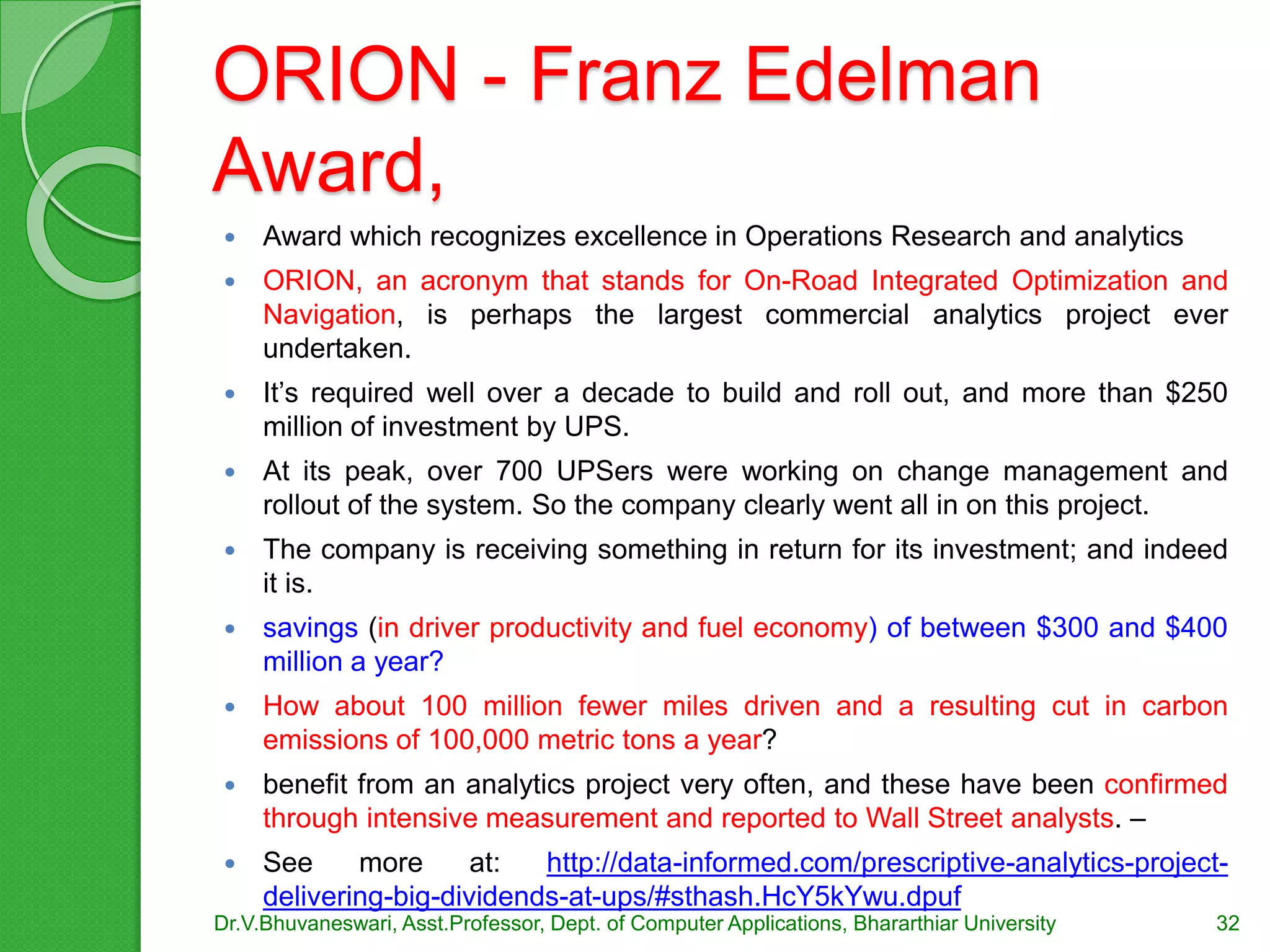 ORION - Franz Edelman
Award,
 Award which recognizes excellence in Operations Research and analytics
 ORION, an acronym that stands for On-Road Integrated Optimization and
Navigation, is perhaps the largest commercial analytics project ever
undertaken.
 It’s required well over a decade to build and roll out, and more than $250
million of investment by UPS.
 At its peak, over 700 UPSers were working on change management and
rollout of the system. So the company clearly went all in on this project.
 The company is receiving something in return for its investment; and indeed
it is.
 savings (in driver productivity and fuel economy) of between $300 and $400
million a year?
 How about 100 million fewer miles driven and a resulting cut in carbon
emissions of 100,000 metric tons a year?
 benefit from an analytics project very often, and these have been confirmed
through intensive measurement and reported to Wall Street analysts. –
 See more at: http://data-informed.com/prescriptive-analytics-project-
delivering-big-dividends-at-ups/#sthash.HcY5kYwu.dpuf
Dr.V.Bhuvaneswari, Asst.Professor, Dept. of Computer Applications, Bhararthiar University 32
 