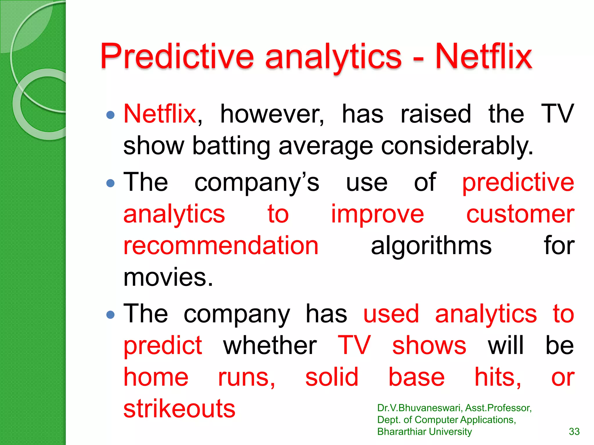 Predictive analytics - Netflix
 Netflix, however, has raised the TV
show batting average considerably.
 The company’s use of predictive
analytics to improve customer
recommendation algorithms for
movies.
 The company has used analytics to
predict whether TV shows will be
home runs, solid base hits, or
strikeouts Dr.V.Bhuvaneswari, Asst.Professor,
Dept. of Computer Applications,
Bhararthiar University 33
 