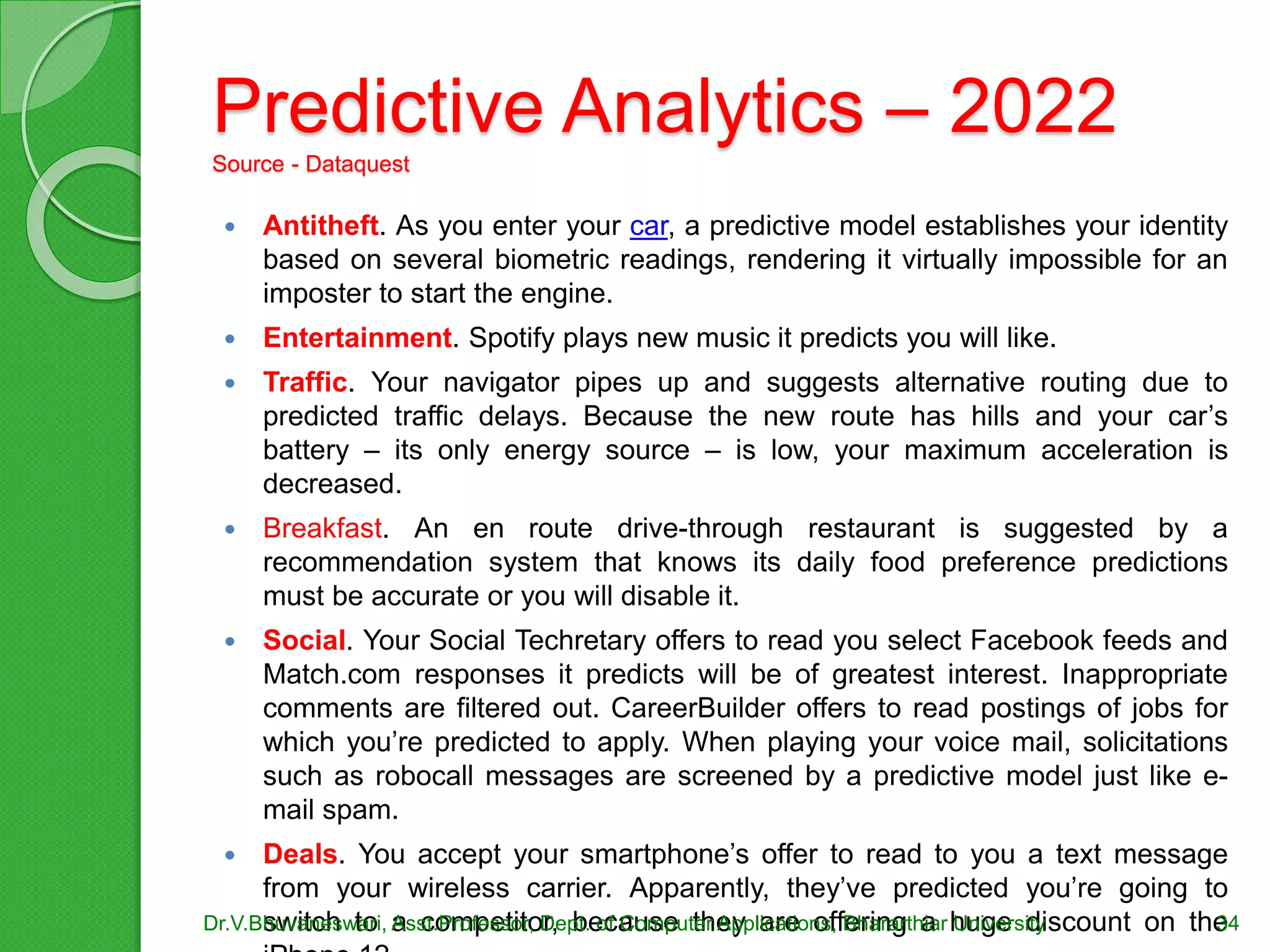 Predictive Analytics – 2022
Source - Dataquest
 Antitheft. As you enter your car, a predictive model establishes your identity
based on several biometric readings, rendering it virtually impossible for an
imposter to start the engine.
 Entertainment. Spotify plays new music it predicts you will like.
 Traffic. Your navigator pipes up and suggests alternative routing due to
predicted traffic delays. Because the new route has hills and your car’s
battery – its only energy source – is low, your maximum acceleration is
decreased.
 Breakfast. An en route drive-through restaurant is suggested by a
recommendation system that knows its daily food preference predictions
must be accurate or you will disable it.
 Social. Your Social Techretary offers to read you select Facebook feeds and
Match.com responses it predicts will be of greatest interest. Inappropriate
comments are filtered out. CareerBuilder offers to read postings of jobs for
which you’re predicted to apply. When playing your voice mail, solicitations
such as robocall messages are screened by a predictive model just like e-
mail spam.
 Deals. You accept your smartphone’s offer to read to you a text message
from your wireless carrier. Apparently, they’ve predicted you’re going to
switch to a competitor, because they are offering a huge discount on theDr.V.Bhuvaneswari, Asst.Professor, Dept. of Computer Applications, Bhararthiar University 34
 