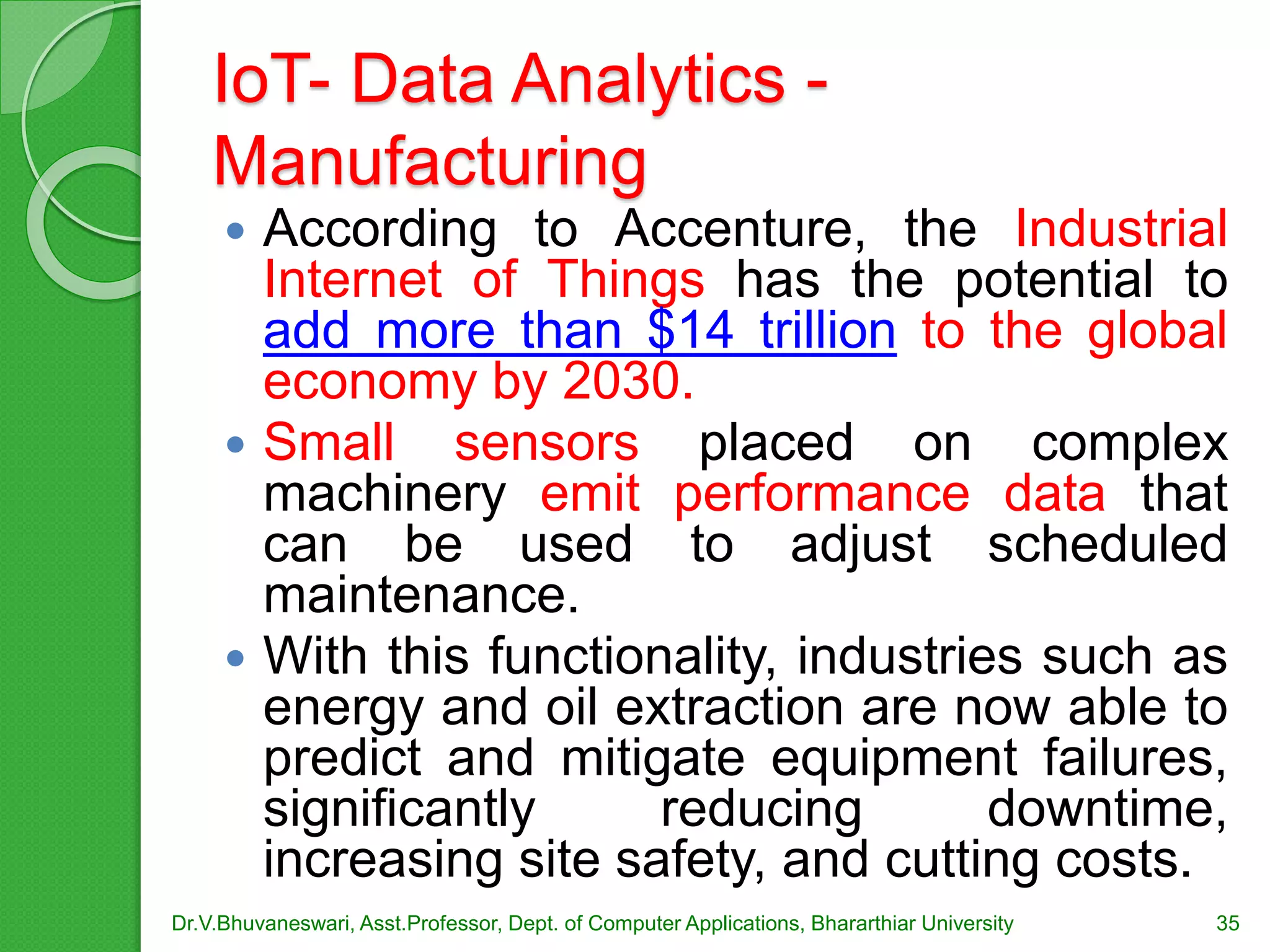 IoT- Data Analytics -
Manufacturing
 According to Accenture, the Industrial
Internet of Things has the potential to
add more than $14 trillion to the global
economy by 2030.
 Small sensors placed on complex
machinery emit performance data that
can be used to adjust scheduled
maintenance.
 With this functionality, industries such as
energy and oil extraction are now able to
predict and mitigate equipment failures,
significantly reducing downtime,
increasing site safety, and cutting costs.
Dr.V.Bhuvaneswari, Asst.Professor, Dept. of Computer Applications, Bhararthiar University 35
 