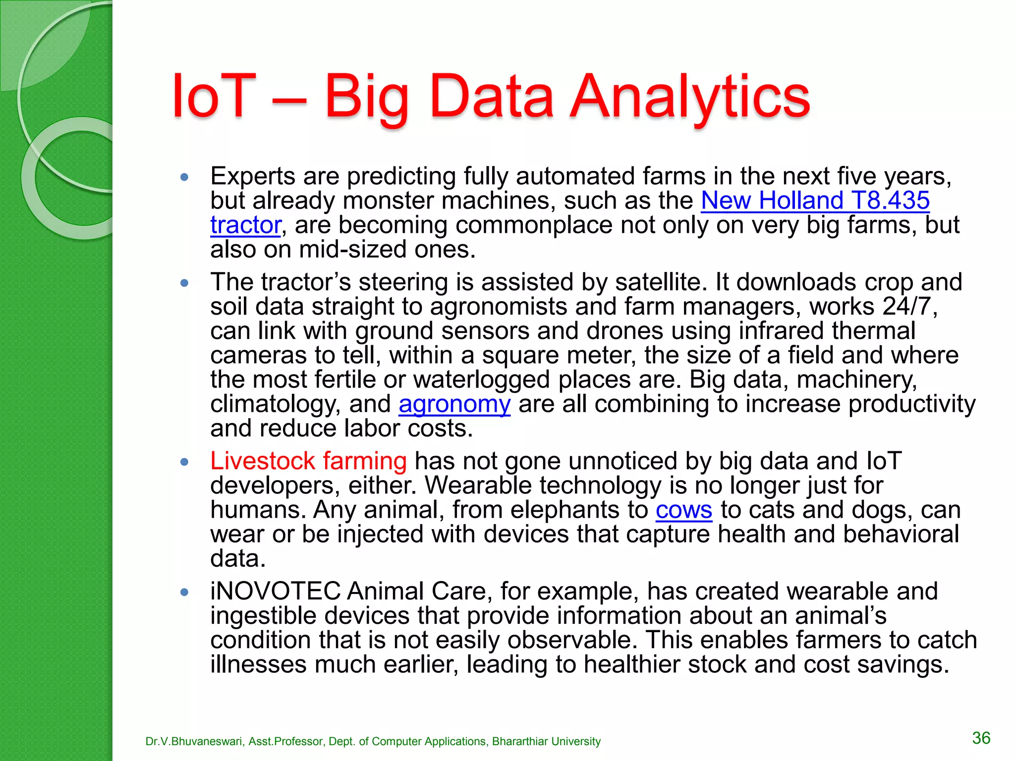 IoT – Big Data Analytics
 Experts are predicting fully automated farms in the next five years,
but already monster machines, such as the New Holland T8.435
tractor, are becoming commonplace not only on very big farms, but
also on mid-sized ones.
 The tractor’s steering is assisted by satellite. It downloads crop and
soil data straight to agronomists and farm managers, works 24/7,
can link with ground sensors and drones using infrared thermal
cameras to tell, within a square meter, the size of a field and where
the most fertile or waterlogged places are. Big data, machinery,
climatology, and agronomy are all combining to increase productivity
and reduce labor costs.
 Livestock farming has not gone unnoticed by big data and IoT
developers, either. Wearable technology is no longer just for
humans. Any animal, from elephants to cows to cats and dogs, can
wear or be injected with devices that capture health and behavioral
data.
 iNOVOTEC Animal Care, for example, has created wearable and
ingestible devices that provide information about an animal’s
condition that is not easily observable. This enables farmers to catch
illnesses much earlier, leading to healthier stock and cost savings.
36Dr.V.Bhuvaneswari, Asst.Professor, Dept. of Computer Applications, Bhararthiar University
 