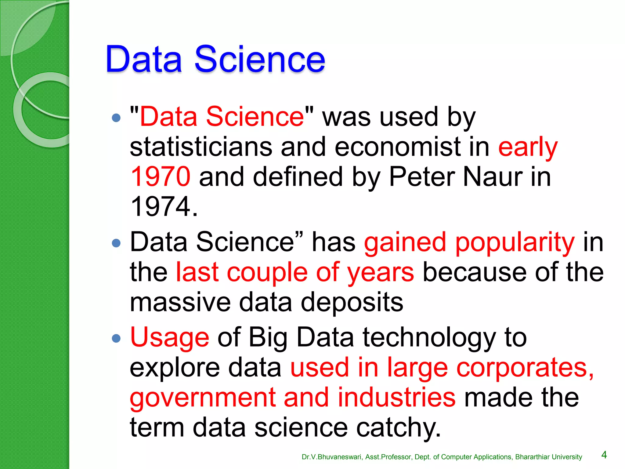 Data Science
 "Data Science" was used by
statisticians and economist in early
1970 and defined by Peter Naur in
1974.
 Data Science” has gained popularity in
the last couple of years because of the
massive data deposits
 Usage of Big Data technology to
explore data used in large corporates,
government and industries made the
term data science catchy.
4Dr.V.Bhuvaneswari, Asst.Professor, Dept. of Computer Applications, Bhararthiar University
 