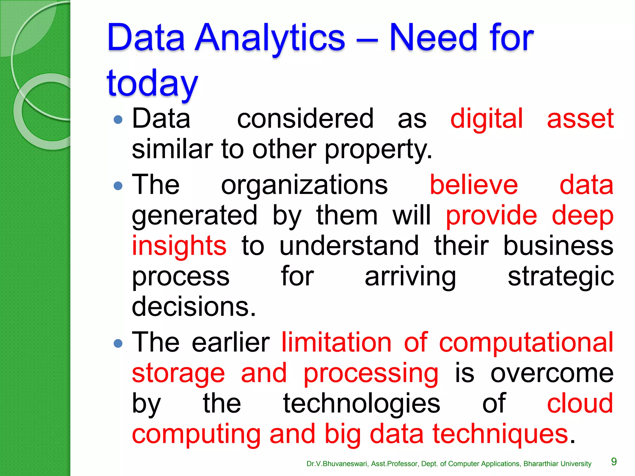 Data Analytics – Need for
today
 Data considered as digital asset
similar to other property.
 The organizations believe data
generated by them will provide deep
insights to understand their business
process for arriving strategic
decisions.
 The earlier limitation of computational
storage and processing is overcome
by the technologies of cloud
computing and big data techniques.
9Dr.V.Bhuvaneswari, Asst.Professor, Dept. of Computer Applications, Bhararthiar University
 