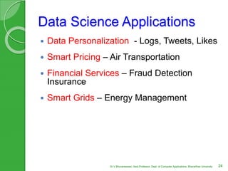 Data Science Applications
 Data Personalization - Logs, Tweets, Likes
 Smart Pricing – Air Transportation
 Financial Services – Fraud Detection
Insurance
 Smart Grids – Energy Management
24Dr.V.Bhuvaneswari, Asst.Professor, Dept. of Computer Applications, Bhararthiar University
 