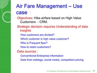 Air Fare Management – Use
case 1
Objectives: Hike airfare based on High Value
Customers - CRM.
Strategic decision requires Understanding of data
insights
How customers are divided?
Which customer is high value customer?
Who is Frequent flyer?
How to retain customers?
Data sources :
Conventional Enterprise information
Data from weblogs, social media, competitors pricing
25Dr.V.Bhuvaneswari, Asst.Professor, Dept. of Computer Applications, Bhararthiar University
 