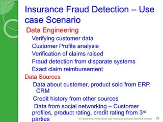 Insurance Fraud Detection – Use
case Scenario
Data Engineering
Verifying customer data
Customer Profile analysis
Verification of claims raised
Fraud detection from disparate systems
Exact claim reimbursement
Data Sources
Data about customer, product sold from ERP,
CRM
Credit history from other sources
Data from social networking – Customer
profiles, product rating, credit rating from 3rd
parties 28Dr.V.Bhuvaneswari, Asst.Professor, Dept. of Computer Applications, Bhararthiar University
 