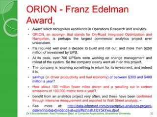 ORION - Franz Edelman
Award,
 Award which recognizes excellence in Operations Research and analytics
 ORION, an acronym that stands for On-Road Integrated Optimization and
Navigation, is perhaps the largest commercial analytics project ever
undertaken.
 It’s required well over a decade to build and roll out, and more than $250
million of investment by UPS.
 At its peak, over 700 UPSers were working on change management and
rollout of the system. So the company clearly went all in on this project.
 The company is receiving something in return for its investment; and indeed
it is.
 savings (in driver productivity and fuel economy) of between $300 and $400
million a year?
 How about 100 million fewer miles driven and a resulting cut in carbon
emissions of 100,000 metric tons a year?
 benefit from an analytics project very often, and these have been confirmed
through intensive measurement and reported to Wall Street analysts. –
 See more at: http://data-informed.com/prescriptive-analytics-project-
delivering-big-dividends-at-ups/#sthash.HcY5kYwu.dpuf
Dr.V.Bhuvaneswari, Asst.Professor, Dept. of Computer Applications, Bhararthiar University 32
 