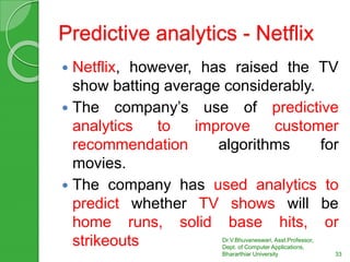 Predictive analytics - Netflix
 Netflix, however, has raised the TV
show batting average considerably.
 The company’s use of predictive
analytics to improve customer
recommendation algorithms for
movies.
 The company has used analytics to
predict whether TV shows will be
home runs, solid base hits, or
strikeouts Dr.V.Bhuvaneswari, Asst.Professor,
Dept. of Computer Applications,
Bhararthiar University 33
 