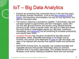 IoT – Big Data Analytics
 Experts are predicting fully automated farms in the next five years,
but already monster machines, such as the New Holland T8.435
tractor, are becoming commonplace not only on very big farms, but
also on mid-sized ones.
 The tractor’s steering is assisted by satellite. It downloads crop and
soil data straight to agronomists and farm managers, works 24/7,
can link with ground sensors and drones using infrared thermal
cameras to tell, within a square meter, the size of a field and where
the most fertile or waterlogged places are. Big data, machinery,
climatology, and agronomy are all combining to increase productivity
and reduce labor costs.
 Livestock farming has not gone unnoticed by big data and IoT
developers, either. Wearable technology is no longer just for
humans. Any animal, from elephants to cows to cats and dogs, can
wear or be injected with devices that capture health and behavioral
data.
 iNOVOTEC Animal Care, for example, has created wearable and
ingestible devices that provide information about an animal’s
condition that is not easily observable. This enables farmers to catch
illnesses much earlier, leading to healthier stock and cost savings.
36Dr.V.Bhuvaneswari, Asst.Professor, Dept. of Computer Applications, Bhararthiar University
 
