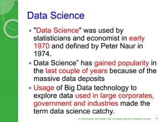 Data Science
 "Data Science" was used by
statisticians and economist in early
1970 and defined by Peter Naur in
1974.
 Data Science” has gained popularity in
the last couple of years because of the
massive data deposits
 Usage of Big Data technology to
explore data used in large corporates,
government and industries made the
term data science catchy.
4Dr.V.Bhuvaneswari, Asst.Professor, Dept. of Computer Applications, Bhararthiar University
 
