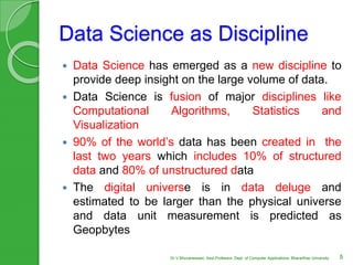 Data Science as Discipline
 Data Science has emerged as a new discipline to
provide deep insight on the large volume of data.
 Data Science is fusion of major disciplines like
Computational Algorithms, Statistics and
Visualization
 90% of the world’s data has been created in the
last two years which includes 10% of structured
data and 80% of unstructured data
 The digital universe is in data deluge and
estimated to be larger than the physical universe
and data unit measurement is predicted as
Geopbytes
5Dr.V.Bhuvaneswari, Asst.Professor, Dept. of Computer Applications, Bhararthiar University
 