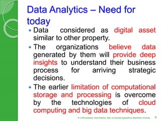 Data Analytics – Need for
today
 Data considered as digital asset
similar to other property.
 The organizations believe data
generated by them will provide deep
insights to understand their business
process for arriving strategic
decisions.
 The earlier limitation of computational
storage and processing is overcome
by the technologies of cloud
computing and big data techniques.
9Dr.V.Bhuvaneswari, Asst.Professor, Dept. of Computer Applications, Bhararthiar University
 