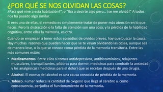 ¿POR QUÉ SE NOS OLVIDAN LAS COSAS?
¿Para qué vine a esta habitación?”, o “Iba a decirte algo pero… ¡se me olvidó!” A todos
nos ha pasado algo similar.
Si eres una de ellas, el remedio es simplemente tratar de poner más atención en lo que
haces. Pero la distracción o la falta de atención son una cosa, y la pérdida de la habilidad
cognitiva, entre ellas la memoria, es otra.
Cuando se empiezan a tener estos episodios de olvidos breves, hay que buscar la causa.
Hay muchas razones que pueden hacer que se te vayan olvidando las cosas, aunque sea
de manera leve, o lo que se conoce como pérdida de la memoria transitoria. Entre las
más comunes están:
• Medicamentos. Entre ellos si tomas antidepresivos, antihistamínicos, relajantes
musculares, tranquilizantes, píldoras para dormir, medicinas para combatir la ansiedad
y los analgésicos (medicinas para el dolor) que se recetan después de una cirugía.
• Alcohol. El exceso del alcohol es una causa conocida de pérdida de la memoria.
• Tabaco. Fumar reduce la cantidad de oxígeno que llega al cerebro y, como
consecuencia, perjudica el funcionamiento de la memoria.
 