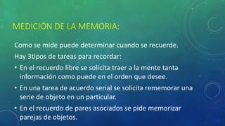 MEDICIÓN DE LA MEMORIA:
Como se mide puede determinar cuando se recuerde.
Hay 3tipos de tareas para recordar:
• En el recuerdo libre se solicita traer a la mente tanta
información como puede en el orden que desee.
• En una tarea de acuerdo serial se solicita rememorar una
serie de objeto en un particular.
• En el recuerdo de pares asociados se pide memorizar
parejas de objetos.
 