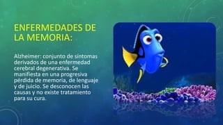 ENFERMEDADES DE
LA MEMORIA:
Alzheimer: conjunto de síntomas
derivados de una enfermedad
cerebral degenerativa. Se
manifiesta en una progresiva
pérdida de memoria, de lenguaje
y de juicio. Se desconocen las
causas y no existe tratamiento
para su cura.
 