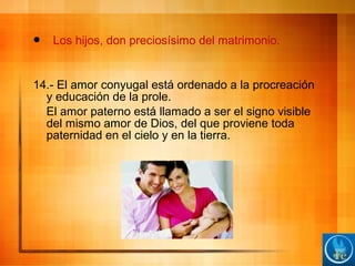  Los hijos, don preciosísimo del matrimonio.
14.- El amor conyugal está ordenado a la procreación
y educación de la prole.
El amor paterno está llamado a ser el signo visible
del mismo amor de Dios, del que proviene toda
paternidad en el cielo y en la tierra.
 