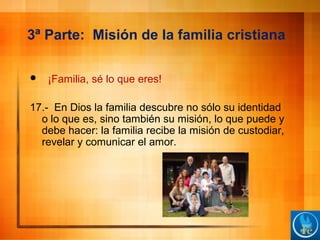 3ª Parte: Misión de la familia cristiana
 ¡Familia, sé lo que eres!
17.- En Dios la familia descubre no sólo su identidad
o lo que es, sino también su misión, lo que puede y
debe hacer: la familia recibe la misión de custodiar,
revelar y comunicar el amor.
 