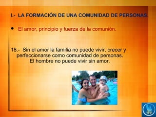 I.- LA FORMACIÓN DE UNA COMUNIDAD DE PERSONAS.
 El amor, principio y fuerza de la comunión.
18.- Sin el amor la familia no puede vivir, crecer y
perfeccionarse como comunidad de personas.
El hombre no puede vivir sin amor.
 