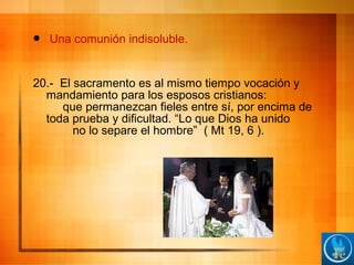  Una comunión indisoluble.
20.- El sacramento es al mismo tiempo vocación y
mandamiento para los esposos cristianos:
que permanezcan fieles entre sí, por encima de
toda prueba y dificultad. “Lo que Dios ha unido
no lo separe el hombre” ( Mt 19, 6 ).
 
