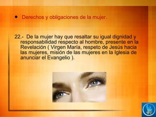  Derechos y obligaciones de la mujer.
22.- De la mujer hay que resaltar su igual dignidad y
responsabilidad respecto al hombre, presente en la
Revelación ( Virgen María, respeto de Jesús hacia
las mujeres, misión de las mujeres en la Iglesia de
anunciar el Evangelio ).
 