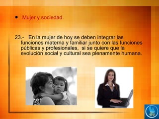  Mujer y sociedad.
23.- En la mujer de hoy se deben integrar las
funciones materna y familiar junto con las funciones
públicas y profesionales, si se quiere que la
evolución social y cultural sea plenamente humana.
 