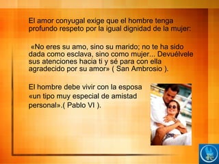 El amor conyugal exige que el hombre tenga
profundo respeto por la igual dignidad de la mujer:
«No eres su amo, sino su marido; no te ha sido
dada como esclava, sino como mujer... Devuélvele
sus atenciones hacia ti y sé para con ella
agradecido por su amor» ( San Ambrosio ).
El hombre debe vivir con la esposa
«un tipo muy especial de amistad
personal».( Pablo VI ).
 