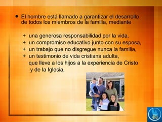  El hombre está llamado a garantizar el desarrollo
de todos los miembros de la familia, mediante
+ una generosa responsabilidad por la vida,
+ un compromiso educativo junto con su esposa,
+ un trabajo que no disgregue nunca la familia,
+ un testimonio de vida cristiana adulta,
que lleve a los hijos a la experiencia de Cristo
y de la Iglesia.
 