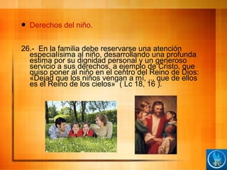  Derechos del niño.
26.- En la familia debe reservarse una atención
especialísima al niño, desarrollando una profunda
estima por su dignidad personal y un generoso
servicio a sus derechos, a ejemplo de Cristo, que
quiso poner al niño en el centro del Reino de Dios:
«Dejad que los niños vengan a mí, ... que de ellos
es el Reino de los cielos» ( Lc 18, 16 ).
 