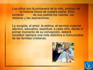 Los niños son la primavera de la vida, anticipo de
la historia futura de nuestra patria. Ellos
tomarán de sus padres los valores, los
deberes y las aspiraciones.
La acogida, el amor, la estima, el servicio material,
afectivo, educativo, espiritual, a cada niño, desde el
primer momento de su concepción, deberá
constituir siempre una nota distintiva e irrenunciable
de las familias cristianas.
 