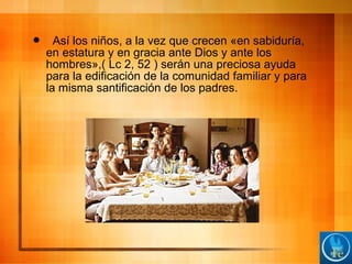  Así los niños, a la vez que crecen «en sabiduría,
en estatura y en gracia ante Dios y ante los
hombres»,( Lc 2, 52 ) serán una preciosa ayuda
para la edificación de la comunidad familiar y para
la misma santificación de los padres.
 