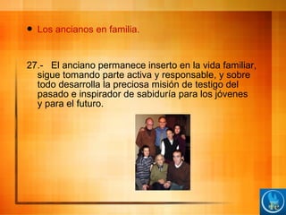  Los ancianos en familia.
27.- El anciano permanece inserto en la vida familiar,
sigue tomando parte activa y responsable, y sobre
todo desarrolla la preciosa misión de testigo del
pasado e inspirador de sabiduría para los jóvenes
y para el futuro.
 