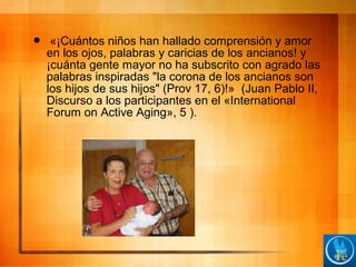  «¡Cuántos niños han hallado comprensión y amor
en los ojos, palabras y caricias de los ancianos! y
¡cuánta gente mayor no ha subscrito con agrado las
palabras inspiradas "la corona de los ancianos son
los hijos de sus hijos" (Prov 17, 6)!» (Juan Pablo II,
Discurso a los participantes en el «International
Forum on Active Aging», 5 ).
 