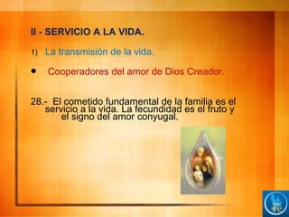 II - SERVICIO A LA VIDA.
1) La transmisión de la vida.
 Cooperadores del amor de Dios Creador.
28.- El cometido fundamental de la familia es el
servicio a la vida. La fecundidad es el fruto y
el signo del amor conyugal.
 