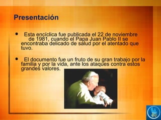 Presentación
 Esta encíclica fue publicada el 22 de noviembre
de 1981, cuando el Papa Juan Pablo II se
encontraba delicado de salud por el atentado que
tuvo.
 El documento fue un fruto de su gran trabajo por la
familia y por la vida, ante los ataques contra estos
grandes valores.
 