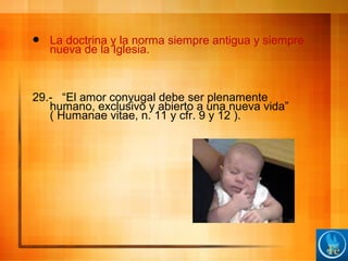  La doctrina y la norma siempre antigua y siempre
nueva de la Iglesia.
29.- “El amor conyugal debe ser plenamente
humano, exclusivo y abierto a una nueva vida”
( Humanae vitae, n. 11 y cfr. 9 y 12 ).
 