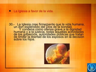  La Iglesia a favor de la vida.
30.- La Iglesia cree firmemente que la vida humana,
un don espléndido del Dios de la bondad.
Y condena como ofensa grave a la dignidad
humana y a la justicia, todas aquellas actividades
de los gobiernos, autoridades públicas que tratan
de limitar la libertad de los esposos en la decisión
sobre los hijos.
 