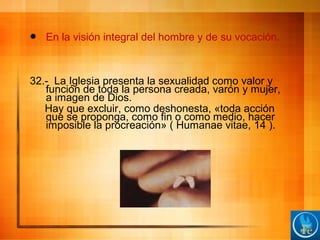  En la visión integral del hombre y de su vocación.
32.- La Iglesia presenta la sexualidad como valor y
función de toda la persona creada, varón y mujer,
a imagen de Dios.
Hay que excluir, como deshonesta, «toda acción
que se proponga, como fin o como medio, hacer
imposible la procreación» ( Humanae vitae, 14 ).
 