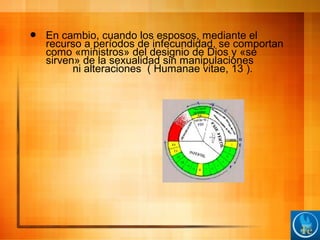  En cambio, cuando los esposos, mediante el
recurso a períodos de infecundidad, se comportan
como «ministros» del designio de Dios y «se
sirven» de la sexualidad sin manipulaciones
ni alteraciones ( Humanae vitae, 13 ).
 