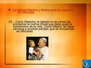  La Iglesia Maestra y Madre para los esposos
en dificultad.
33,- Como Maestra, la Iglesia no se cansa de
proclamar la norma moral que debe guiar la
transmisión de la vida. Como Madre, se hace
cercana a muchas parejas que se encuentran
en dificultad.
 