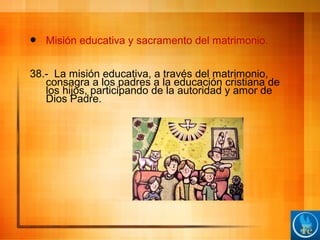  Misión educativa y sacramento del matrimonio.
38.- La misión educativa, a través del matrimonio,
consagra a los padres a la educación cristiana de
los hijos, participando de la autoridad y amor de
Dios Padre.
 